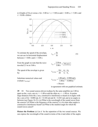 Superposition and Standing Waves 329
(c) Graphs of Y(x,t) versus x for −5.00 m < x < 5.00 m and t = 0.00 s, t = 5.00 s and
t = 10.00 s follow:
1.6
1.7
1.8
1.9
2.0
-5.0 -2.5 0.0 2.5 5.0
x, m
Y(x,t)
t = 0.00 s
t = 5.00 s
t = 10.00 s
To estimate the speed of the envelope,
we can use its horizontal displacement
between t = 0.00 s and t = 5.00 s:
t
x
v
Δ
Δ
est = (1)
From the graph we note that the wave
traveled 2.5 m in 5.00 s:
cm/s05
s00.5
m.502
est ==v
The speed of the envelope is given
by: 21
21
envelope
kkk
v
−
−
=
Δ
Δ
=
ωωω
Substitute numerical values and
evaluate venvelope:
cm/s50
m800.0m00.1
rad/s900.0rad/s00.1
11envelope
=
−
−
= −−
v
in agreement with our graphical estimate.
39 ••• Two sound sources driven in phase by the same amplifier are 2.00 m
apart on the y axis, one at y = +1.00 m and the other at y = −1.00 m. At points
large distances from the y axis, constructive interference is heard at at angles with
the x axis of θ0 = 0.000 rad, θ1 = 0.140 rad and θ2 = 0.283 rad, and at no angles in
between (see Figure 16-31). (a) What is the wavelength of the sound waves from
the sources? (b) What is the frequency of the sources? (c) At what other angles is
constructive interference heard? (d) What is the smallest angle for which the
sound waves cancel?
Picture the Problem (a) Let d be the separation of the two sound sources. We
can express the wavelength of the sound in terms of the d and either of the angles
 