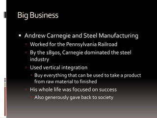 BigBusiness
 Andrew Carnegie and Steel Manufacturing
 Worked for the Pennsylvania Railroad
 By the 1890s, Carnegie dominated the steel
industry
 Used vertical integration
 Buy everything that can be used to take a product
from raw material to finished
 His whole life was focused on success
 Also generously gave back to society
 