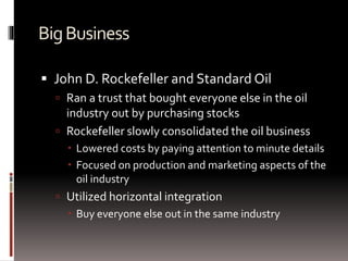BigBusiness
 John D. Rockefeller and Standard Oil
 Ran a trust that bought everyone else in the oil
industry out by purchasing stocks
 Rockefeller slowly consolidated the oil business
 Lowered costs by paying attention to minute details
 Focused on production and marketing aspects of the
oil industry
 Utilized horizontal integration
 Buy everyone else out in the same industry
 