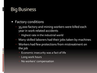 BigBusiness
 Factory conditions
 35,000 factory and mining workers were killed each
year in work related accidents
 Highest rate in the industrial world
 Many skilled laborers had their jobs taken by machines
 Workers had few protections from mistreatment on
the job
 Economic insecurity was a fact of life
 Long work hours
 No workers’ compensation
 