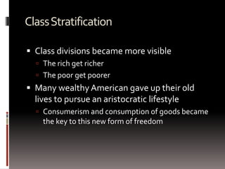 ClassStratification
 Class divisions became more visible
 The rich get richer
 The poor get poorer
 Many wealthy American gave up their old
lives to pursue an aristocratic lifestyle
 Consumerism and consumption of goods became
the key to this new form of freedom
 