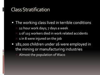 ClassStratification
 The working class lived in terrible conditions
 12 hour work days; 7 days a week
 1 of 115 workers died in work related accidents
 1 in 8 were injured on the job
 182,000 children under 16 were employed in
the mining or manufacturing industries
 Almost the population ofWaco
 