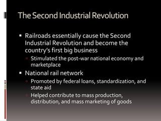 TheSecondIndustrialRevolution
 Railroads essentially cause the Second
Industrial Revolution and become the
country’s first big business
 Stimulated the post-war national economy and
marketplace
 National rail network
 Promoted by federal loans, standardization, and
state aid
 Helped contribute to mass production,
distribution, and mass marketing of goods
 