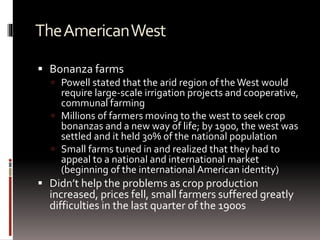 TheAmericanWest
 Bonanza farms
 Powell stated that the arid region of the West would
require large-scale irrigation projects and cooperative,
communal farming
 Millions of farmers moving to the west to seek crop
bonanzas and a new way of life; by 1900, the west was
settled and it held 30% of the national population
 Small farms tuned in and realized that they had to
appeal to a national and international market
(beginning of the international American identity)
 Didn’t help the problems as crop production
increased, prices fell, small farmers suffered greatly
difficulties in the last quarter of the 1900s
 