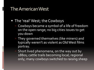 TheAmericanWest
 The ‘real’West; the Cowboys
 Cowboys became a symbol of a life of freedom
on the open range; no big cities issues to get
you down
 They governed themselves (like miners) and
typically weren’t as violent as OldWest films
portray.
 Short lived phenomena, on the way out by
1880s; cattle trails becoming local; regional
only; many cowboys switched to raising sheep
 