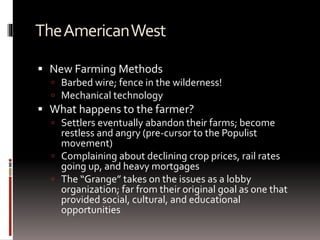 TheAmericanWest
 New Farming Methods
 Barbed wire; fence in the wilderness!
 Mechanical technology
 What happens to the farmer?
 Settlers eventually abandon their farms; become
restless and angry (pre-cursor to the Populist
movement)
 Complaining about declining crop prices, rail rates
going up, and heavy mortgages
 The “Grange” takes on the issues as a lobby
organization; far from their original goal as one that
provided social, cultural, and educational
opportunities
 
