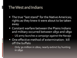 TheWestandIndians
 The true “last stand” for the Native Americas;
rights as they knew it were about to be taken
away
 Constant warfare between the Plains Indians
and military occurred between 1850 and 1890
 US army launches a campaign against the Navajo
 One effective method of extermination: kill
off the buffalo
 Only 30 million in 1800; nearly extinct by hunting
in 1890
 