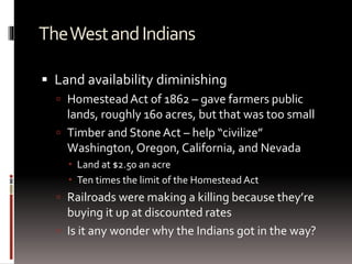 TheWestandIndians
 Land availability diminishing
 HomesteadAct of 1862 – gave farmers public
lands, roughly 160 acres, but that was too small
 Timber and Stone Act – help “civilize”
Washington, Oregon, California, and Nevada
 Land at $2.50 an acre
 Ten times the limit of the Homestead Act
 Railroads were making a killing because they’re
buying it up at discounted rates
 Is it any wonder why the Indians got in the way?
 