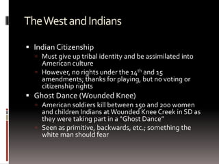 TheWestandIndians
 Indian Citizenship
 Must give up tribal identity and be assimilated into
American culture
 However, no rights under the 14th and 15
amendments; thanks for playing, but no voting or
citizenship rights
 Ghost Dance (Wounded Knee)
 American soldiers kill between 150 and 200 women
and children Indians atWounded Knee Creek in SD as
they were taking part in a “Ghost Dance”
 Seen as primitive, backwards, etc.; something the
white man should fear
 