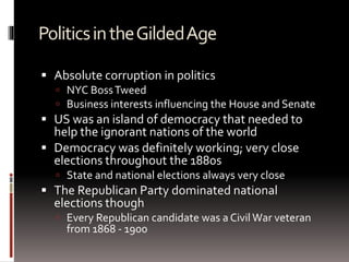 PoliticsintheGildedAge
 Absolute corruption in politics
 NYC BossTweed
 Business interests influencing the House and Senate
 US was an island of democracy that needed to
help the ignorant nations of the world
 Democracy was definitely working; very close
elections throughout the 1880s
 State and national elections always very close
 The Republican Party dominated national
elections though
 Every Republican candidate was a Civil War veteran
from 1868 - 1900
 