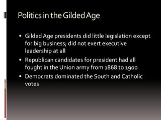 PoliticsintheGildedAge
 Gilded Age presidents did little legislation except
for big business; did not exert executive
leadership at all
 Republican candidates for president had all
fought in the Union army from 1868 to 1900
 Democrats dominated the South and Catholic
votes
 