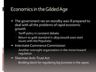 EconomicsintheGildedAge
 The government ran on standby was ill prepared to
deal with all the problems of rapid economic
growth
 Tariff policy in constant debate
 Return to gold standard in 1879 (would soon start
issues with the Populists)
 Interstate Commerce Commission
 Another oversight organization in the move toward
regulation
 Sherman Anti-TrustAct
 Building block for regulating big business in the 1900s
 