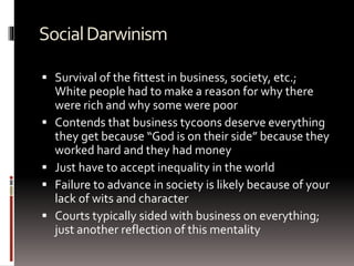 SocialDarwinism
 Survival of the fittest in business, society, etc.;
White people had to make a reason for why there
were rich and why some were poor
 Contends that business tycoons deserve everything
they get because “God is on their side” because they
worked hard and they had money
 Just have to accept inequality in the world
 Failure to advance in society is likely because of your
lack of wits and character
 Courts typically sided with business on everything;
just another reflection of this mentality
 