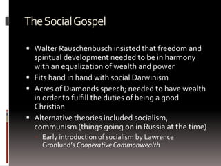 TheSocialGospel
 Walter Rauschenbusch insisted that freedom and
spiritual development needed to be in harmony
with an equalization of wealth and power
 Fits hand in hand with social Darwinism
 Acres of Diamonds speech; needed to have wealth
in order to fulfill the duties of being a good
Christian
 Alternative theories included socialism,
communism (things going on in Russia at the time)
 Early introduction of socialism by Lawrence
Gronlund’s Cooperative Commonwealth
 