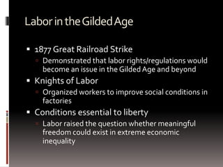 LaborintheGildedAge
 1877 Great Railroad Strike
 Demonstrated that labor rights/regulations would
become an issue in the GildedAge and beyond
 Knights of Labor
 Organized workers to improve social conditions in
factories
 Conditions essential to liberty
 Labor raised the question whether meaningful
freedom could exist in extreme economic
inequality
 