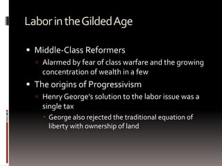 LaborintheGildedAge
 Middle-Class Reformers
 Alarmed by fear of class warfare and the growing
concentration of wealth in a few
 The origins of Progressivism
 Henry George’s solution to the labor issue was a
single tax
 George also rejected the traditional equation of
liberty with ownership of land
 