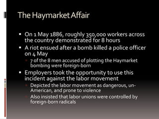 TheHaymarketAffair
 On 1 May 1886, roughly 350,000 workers across
the country demonstrated for 8 hours
 A riot ensued after a bomb killed a police officer
on 4 May
 7 of the 8 men accused of plotting the Haymarket
bombing were foreign-born
 Employers took the opportunity to use this
incident against the labor movement
 Depicted the labor movement as dangerous, un-
American, and prone to violence
 Also insisted that labor unions were controlled by
foreign-born radicals
 