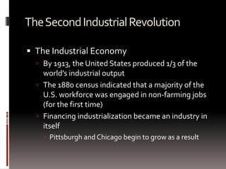 TheSecondIndustrialRevolution
 The Industrial Economy
 By 1913, the United States produced 1/3 of the
world’s industrial output
 The 1880 census indicated that a majority of the
U.S. workforce was engaged in non-farming jobs
(for the first time)
 Financing industrialization became an industry in
itself
 Pittsburgh and Chicago begin to grow as a result
 