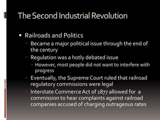 TheSecondIndustrialRevolution
 Railroads and Politics
 Became a major political issue through the end of
the century
 Regulation was a hotly debated issue
 However, most people did not want to interfere with
progress
 Eventually, the SupremeCourt ruled that railroad
regulatory commissions were legal
 Interstate CommerceAct of 1877 allowed for a
commission to hear complaints against railroad
companies accused of charging outrageous rates
 