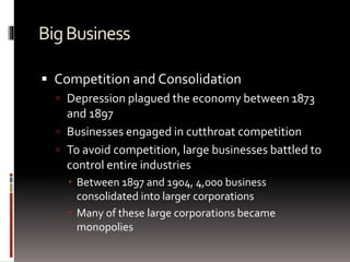 BigBusiness
 Competition and Consolidation
 Depression plagued the economy between 1873
and 1897
 Businesses engaged in cutthroat competition
 To avoid competition, large businesses battled to
control entire industries
 Between 1897 and 1904, 4,000 business
consolidated into larger corporations
 Many of these large corporations became
monopolies
 