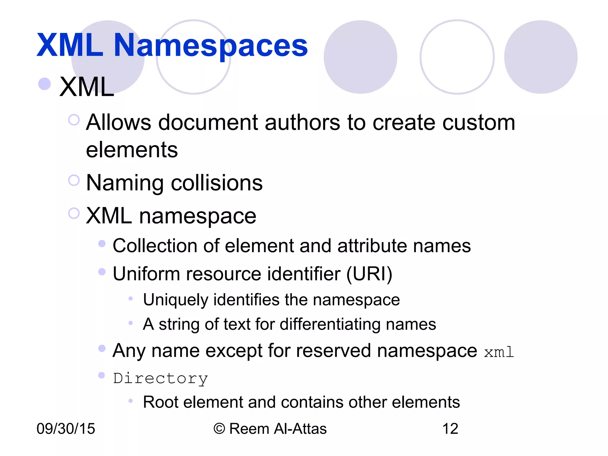 09/30/15 © Reem Al-Attas 12
XML Namespaces
XML
 Allows document authors to create custom
elements
 Naming collisions
 XML namespace
 Collection of element and attribute names
 Uniform resource identifier (URI)
• Uniquely identifies the namespace
• A string of text for differentiating names
 Any name except for reserved namespace xml
 Directory
• Root element and contains other elements
 