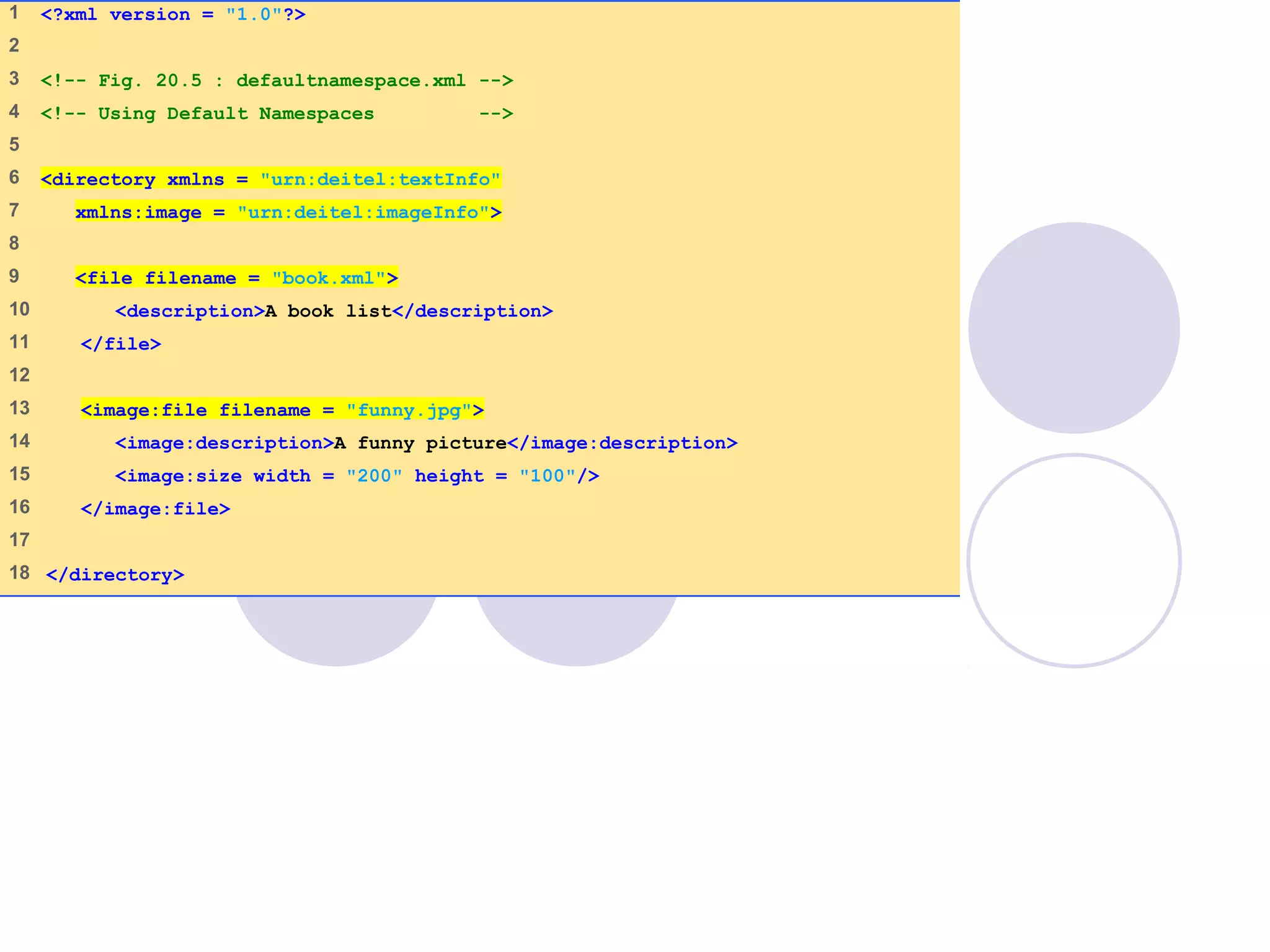 defaultnamespace
.xml
(1 of 1)
1 <?xml version = "1.0"?>
2
3 <!-- Fig. 20.5 : defaultnamespace.xml -->
4 <!-- Using Default Namespaces -->
5
6 <directory xmlns = "urn:deitel:textInfo"
7 xmlns:image = "urn:deitel:imageInfo">
8
9 <file filename = "book.xml">
10 <description>A book list</description>
11 </file>
12
13 <image:file filename = "funny.jpg">
14 <image:description>A funny picture</image:description>
15 <image:size width = "200" height = "100"/>
16 </image:file>
17
18 </directory>
 