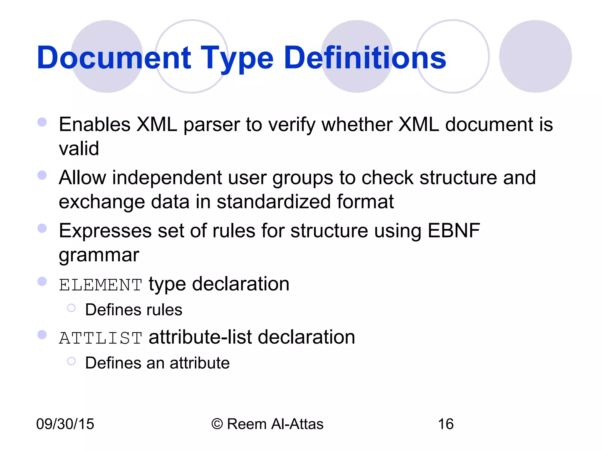 09/30/15 © Reem Al-Attas 16
Document Type Definitions
 Enables XML parser to verify whether XML document is
valid
 Allow independent user groups to check structure and
exchange data in standardized format
 Expresses set of rules for structure using EBNF
grammar
 ELEMENT type declaration
 Defines rules
 ATTLIST attribute-list declaration
 Defines an attribute
 