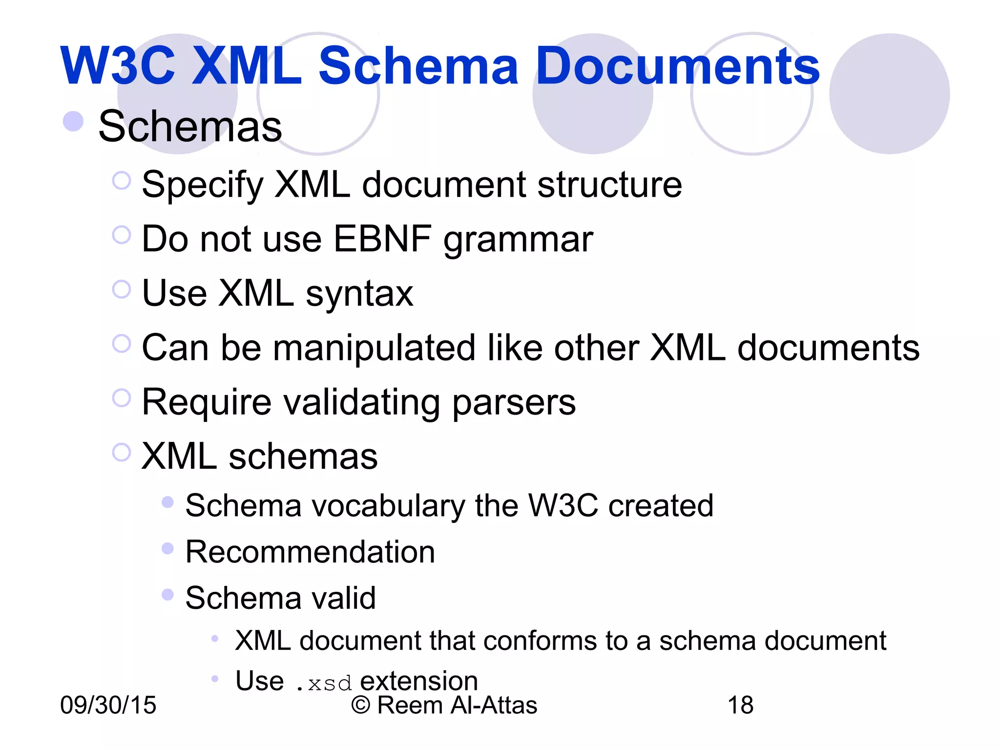 09/30/15 © Reem Al-Attas 18
W3C XML Schema Documents
Schemas
 Specify XML document structure
 Do not use EBNF grammar
 Use XML syntax
 Can be manipulated like other XML documents
 Require validating parsers
 XML schemas
 Schema vocabulary the W3C created
 Recommendation
 Schema valid
• XML document that conforms to a schema document
• Use .xsd extension
 