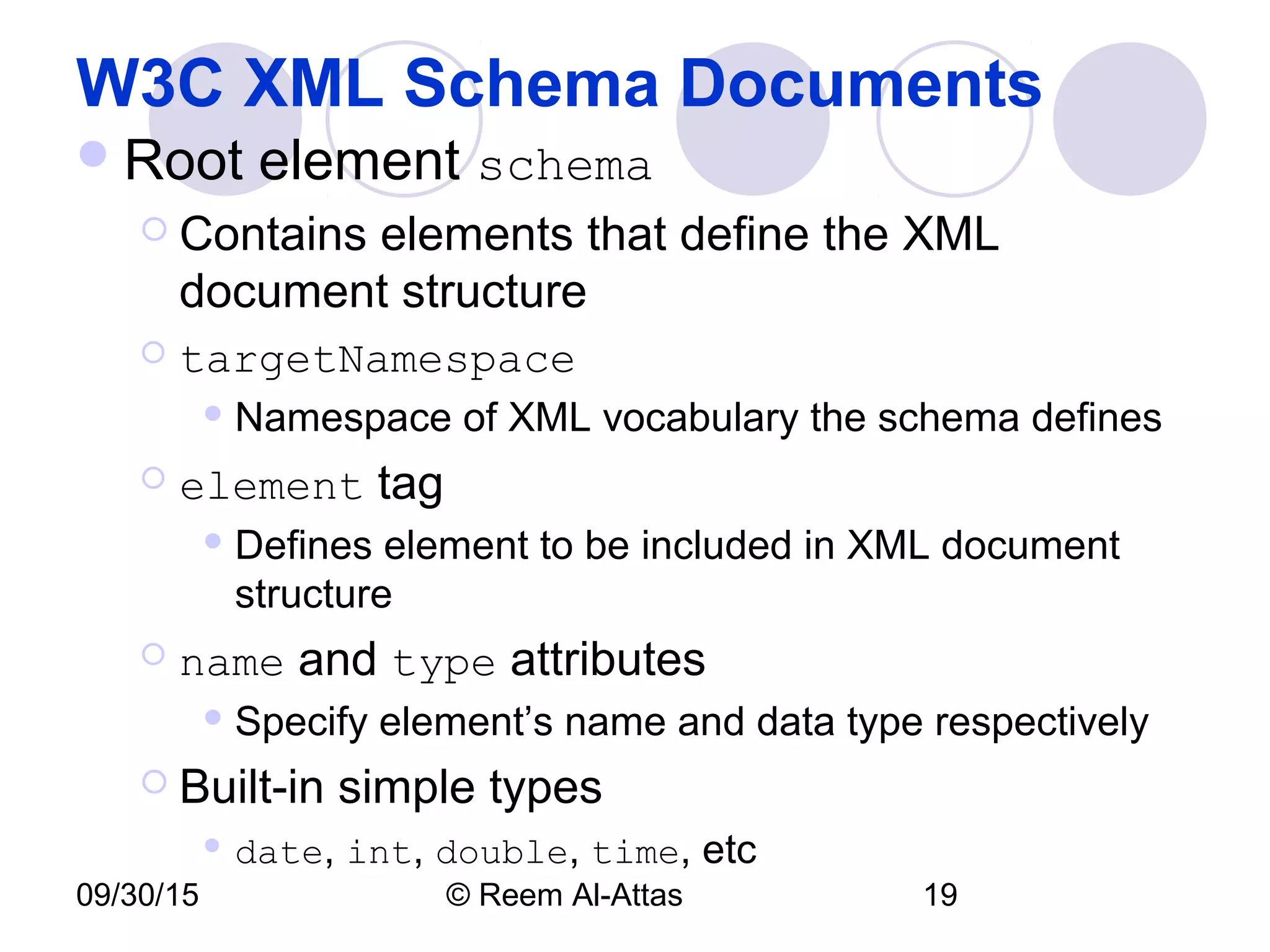 09/30/15 © Reem Al-Attas 19
W3C XML Schema Documents
Root element schema
 Contains elements that define the XML
document structure
 targetNamespace
 Namespace of XML vocabulary the schema defines
 element tag
 Defines element to be included in XML document
structure
 name and type attributes
 Specify element’s name and data type respectively
 Built-in simple types
 date, int, double, time, etc
 