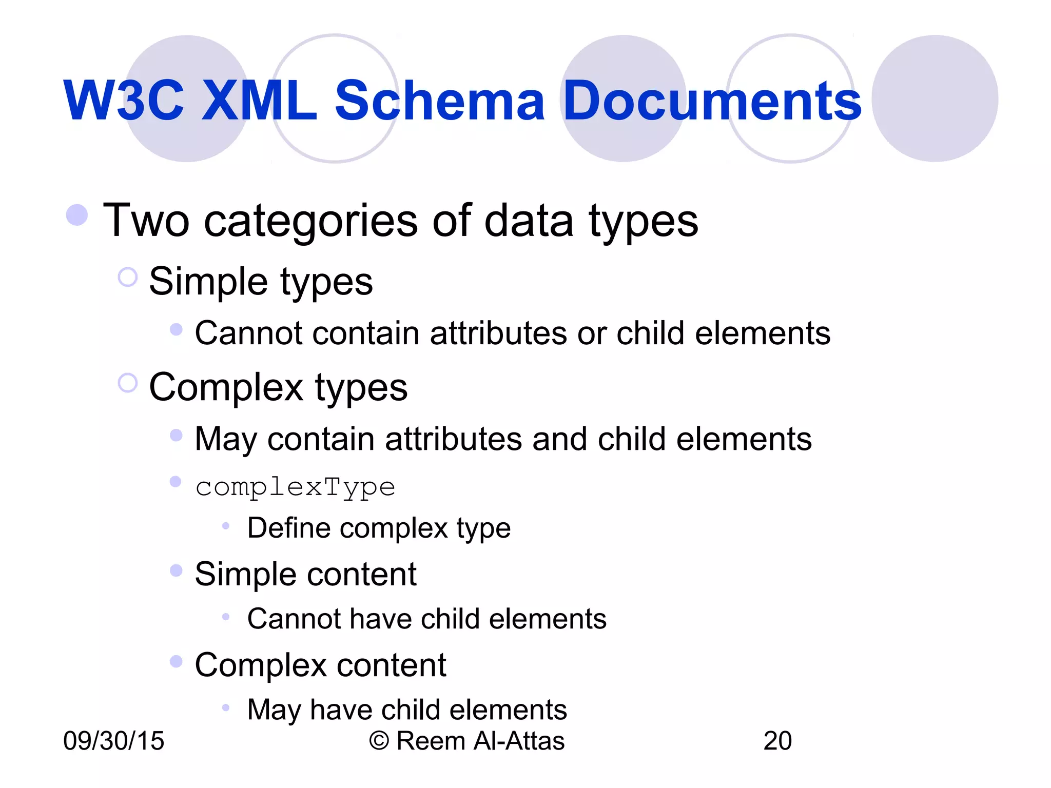 09/30/15 © Reem Al-Attas 20
W3C XML Schema Documents
Two categories of data types
 Simple types
 Cannot contain attributes or child elements
 Complex types
 May contain attributes and child elements
 complexType
• Define complex type
 Simple content
• Cannot have child elements
 Complex content
• May have child elements
 