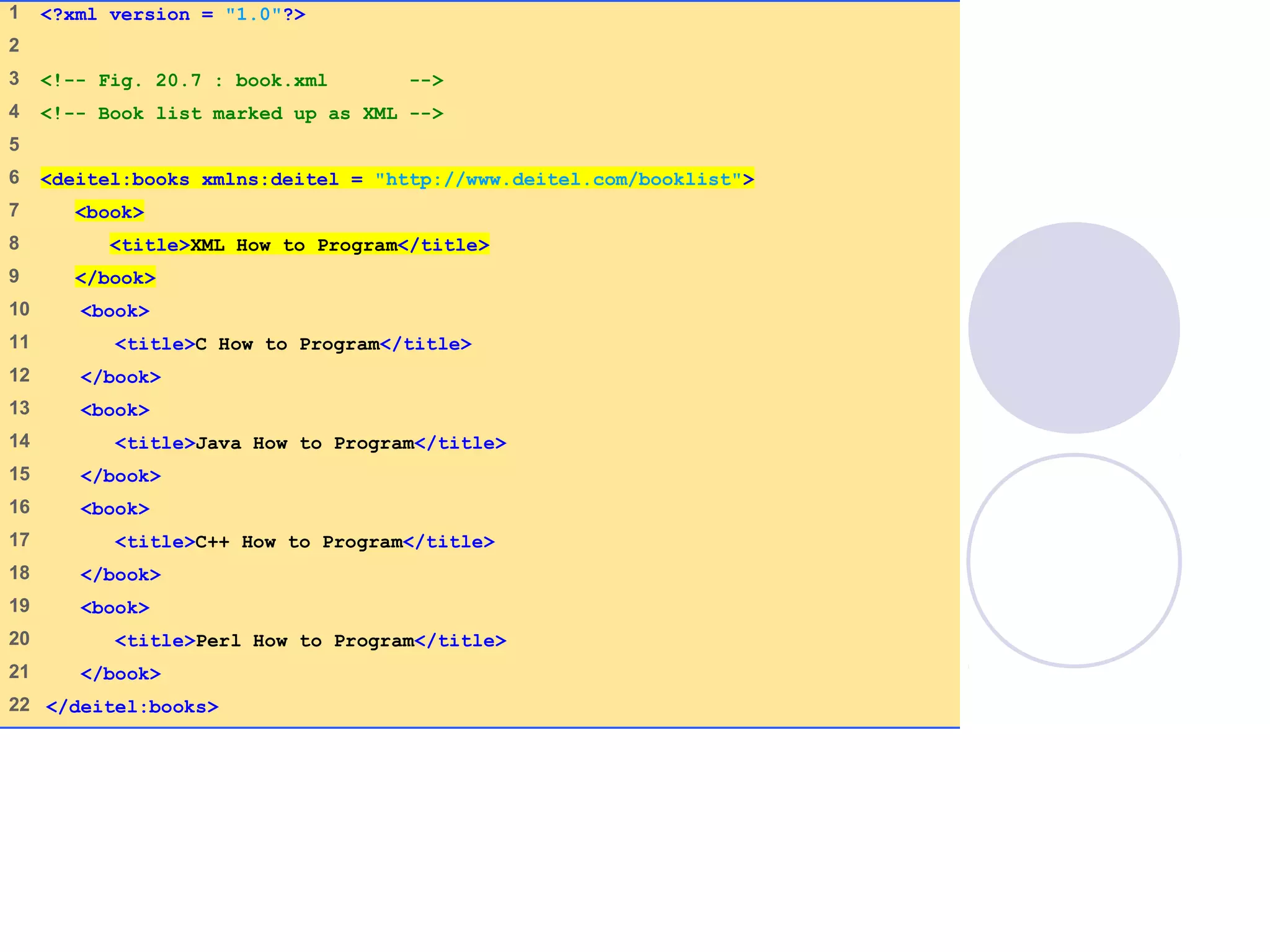 book.xml
(1 of 1)
1 <?xml version = "1.0"?>
2
3 <!-- Fig. 20.7 : book.xml -->
4 <!-- Book list marked up as XML -->
5
6 <deitel:books xmlns:deitel = "http://www.deitel.com/booklist">
7 <book>
8 <title>XML How to Program</title>
9 </book>
10 <book>
11 <title>C How to Program</title>
12 </book>
13 <book>
14 <title>Java How to Program</title>
15 </book>
16 <book>
17 <title>C++ How to Program</title>
18 </book>
19 <book>
20 <title>Perl How to Program</title>
21 </book>
22 </deitel:books>
 
