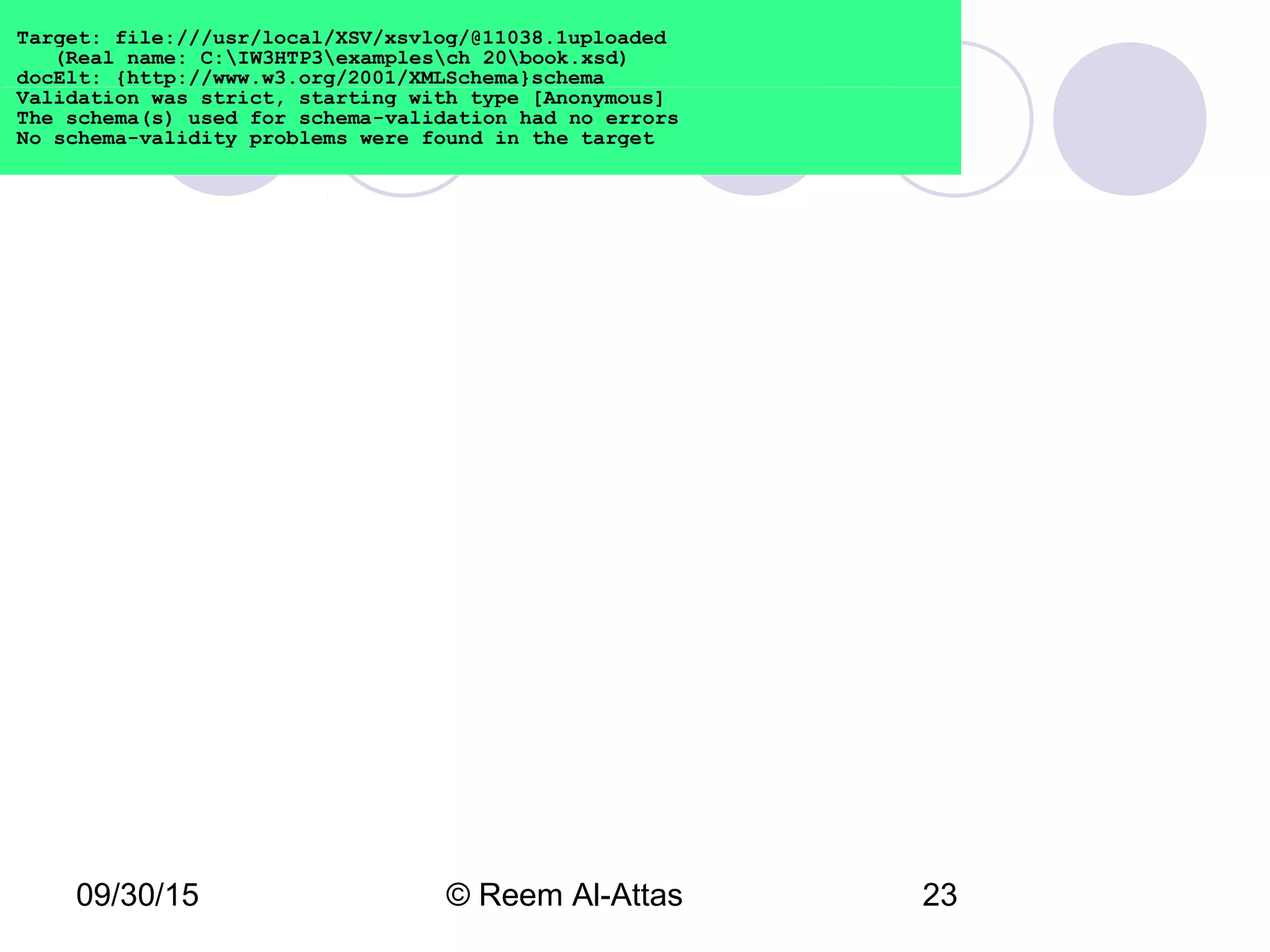 09/30/15 © Reem Al-Attas 23
Target: file:///usr/local/XSV/xsvlog/@11038.1uploaded
(Real name: C:IW3HTP3examplesch 20book.xsd)
docElt: {http://www.w3.org/2001/XMLSchema}schema
Validation was strict, starting with type [Anonymous]
The schema(s) used for schema-validation had no errors
No schema-validity problems were found in the target
 