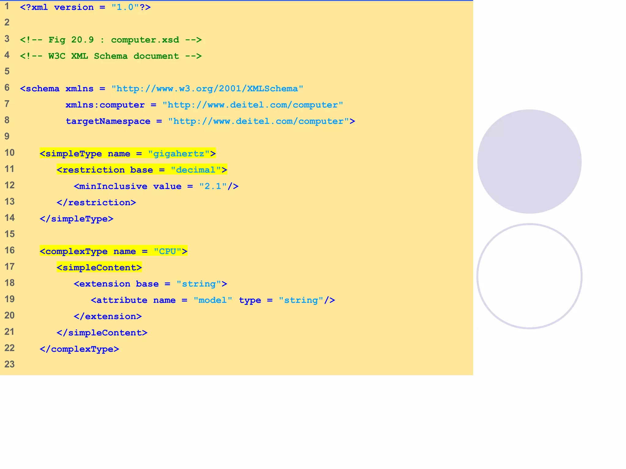computer.xsd
(1 of 2)
1 <?xml version = "1.0"?>
2
3 <!-- Fig 20.9 : computer.xsd -->
4 <!-- W3C XML Schema document -->
5
6 <schema xmlns = "http://www.w3.org/2001/XMLSchema"
7 xmlns:computer = "http://www.deitel.com/computer"
8 targetNamespace = "http://www.deitel.com/computer">
9
10 <simpleType name = "gigahertz">
11 <restriction base = "decimal">
12 <minInclusive value = "2.1"/>
13 </restriction>
14 </simpleType>
15
16 <complexType name = "CPU">
17 <simpleContent>
18 <extension base = "string">
19 <attribute name = "model" type = "string"/>
20 </extension>
21 </simpleContent>
22 </complexType>
23
 
