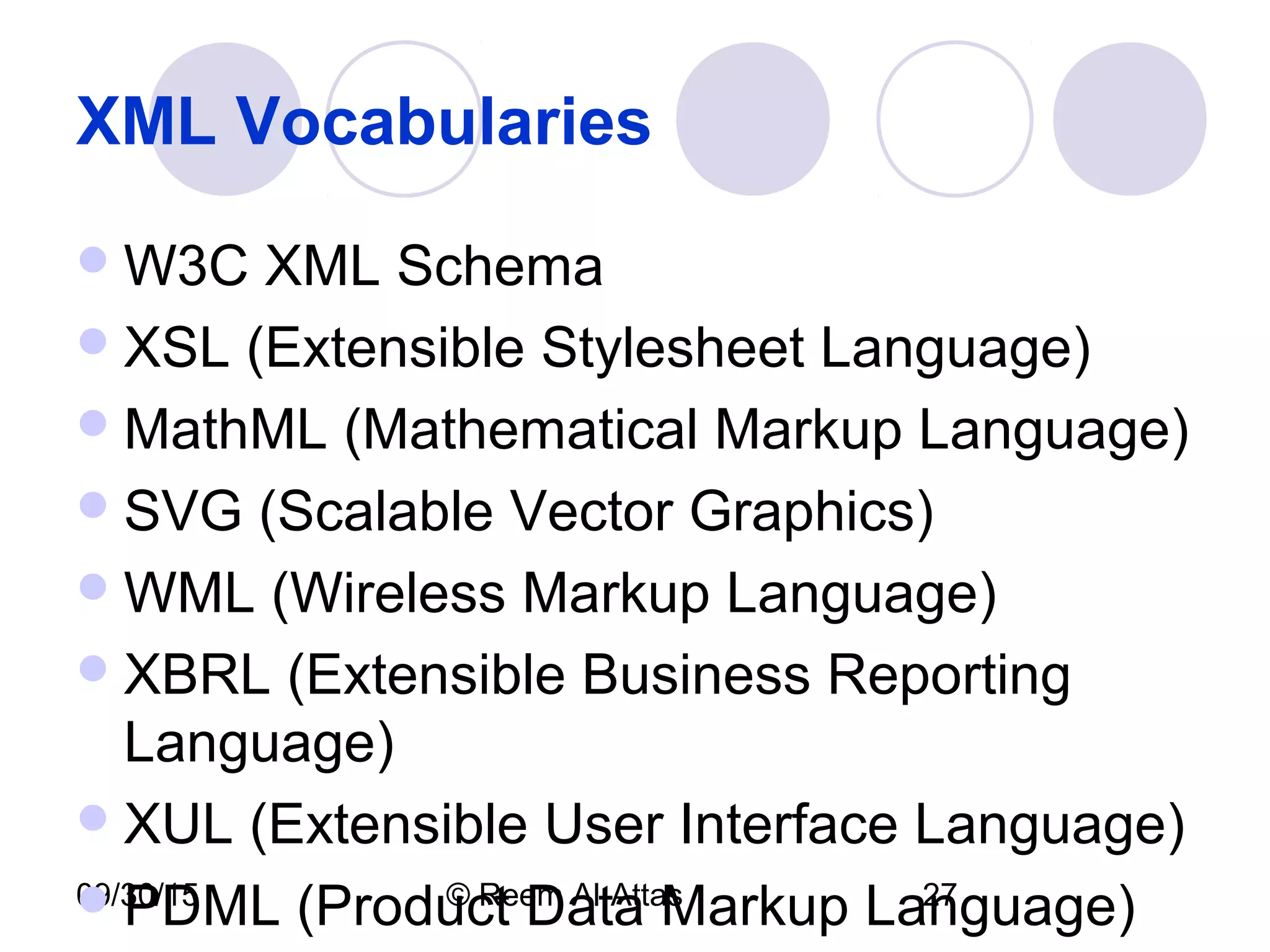 09/30/15 © Reem Al-Attas 27
XML Vocabularies
W3C XML Schema
XSL (Extensible Stylesheet Language)
MathML (Mathematical Markup Language)
SVG (Scalable Vector Graphics)
WML (Wireless Markup Language)
XBRL (Extensible Business Reporting
Language)
XUL (Extensible User Interface Language)
PDML (Product Data Markup Language)
 