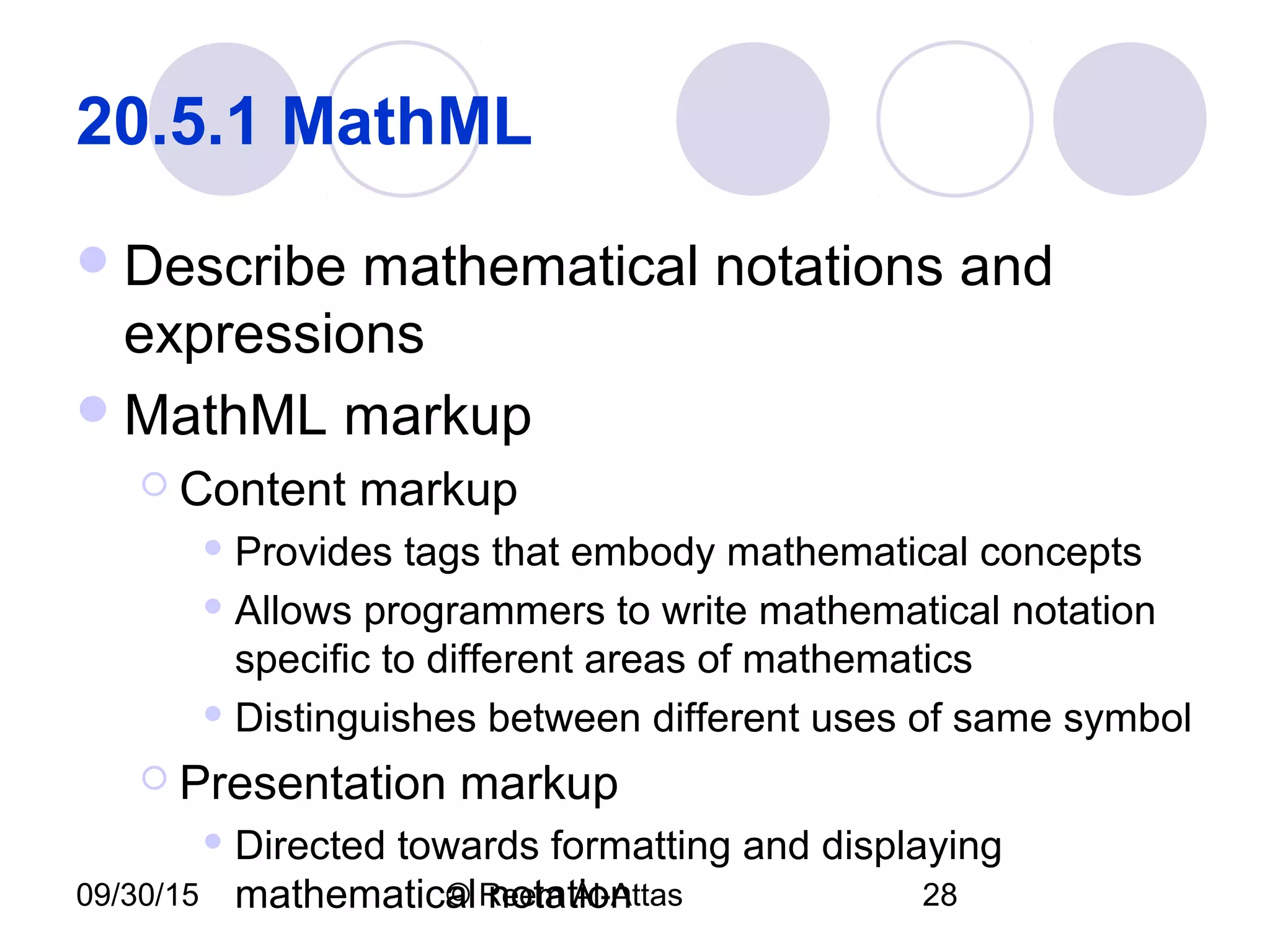 09/30/15 © Reem Al-Attas 28
20.5.1 MathML
Describe mathematical notations and
expressions
MathML markup
 Content markup
 Provides tags that embody mathematical concepts
 Allows programmers to write mathematical notation
specific to different areas of mathematics
 Distinguishes between different uses of same symbol
 Presentation markup
 Directed towards formatting and displaying
mathematical notation
 