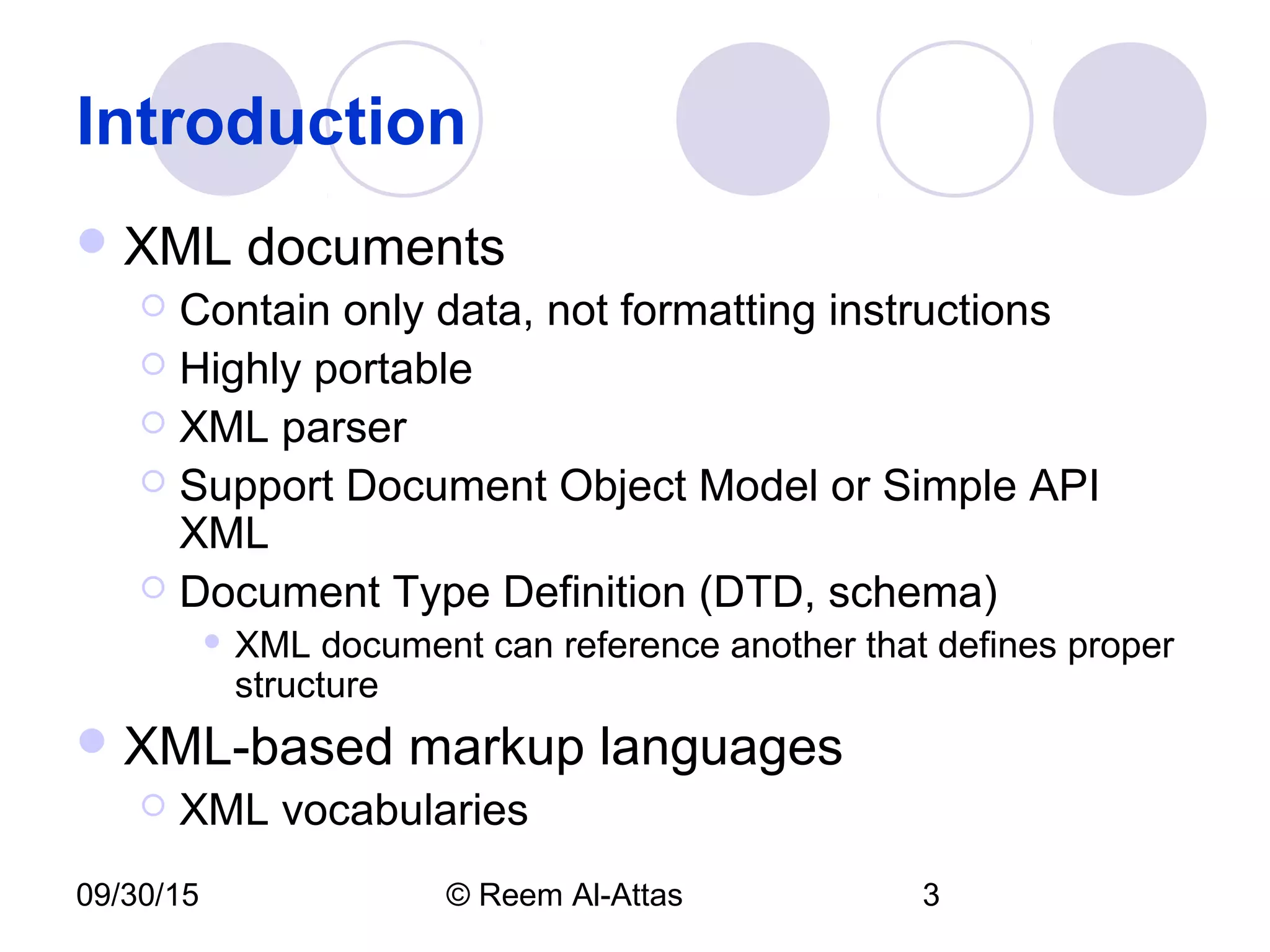 09/30/15 © Reem Al-Attas 3
Introduction
XML documents
 Contain only data, not formatting instructions
 Highly portable
 XML parser
 Support Document Object Model or Simple API
XML
 Document Type Definition (DTD, schema)
 XML document can reference another that defines proper
structure
XML-based markup languages
 XML vocabularies
 