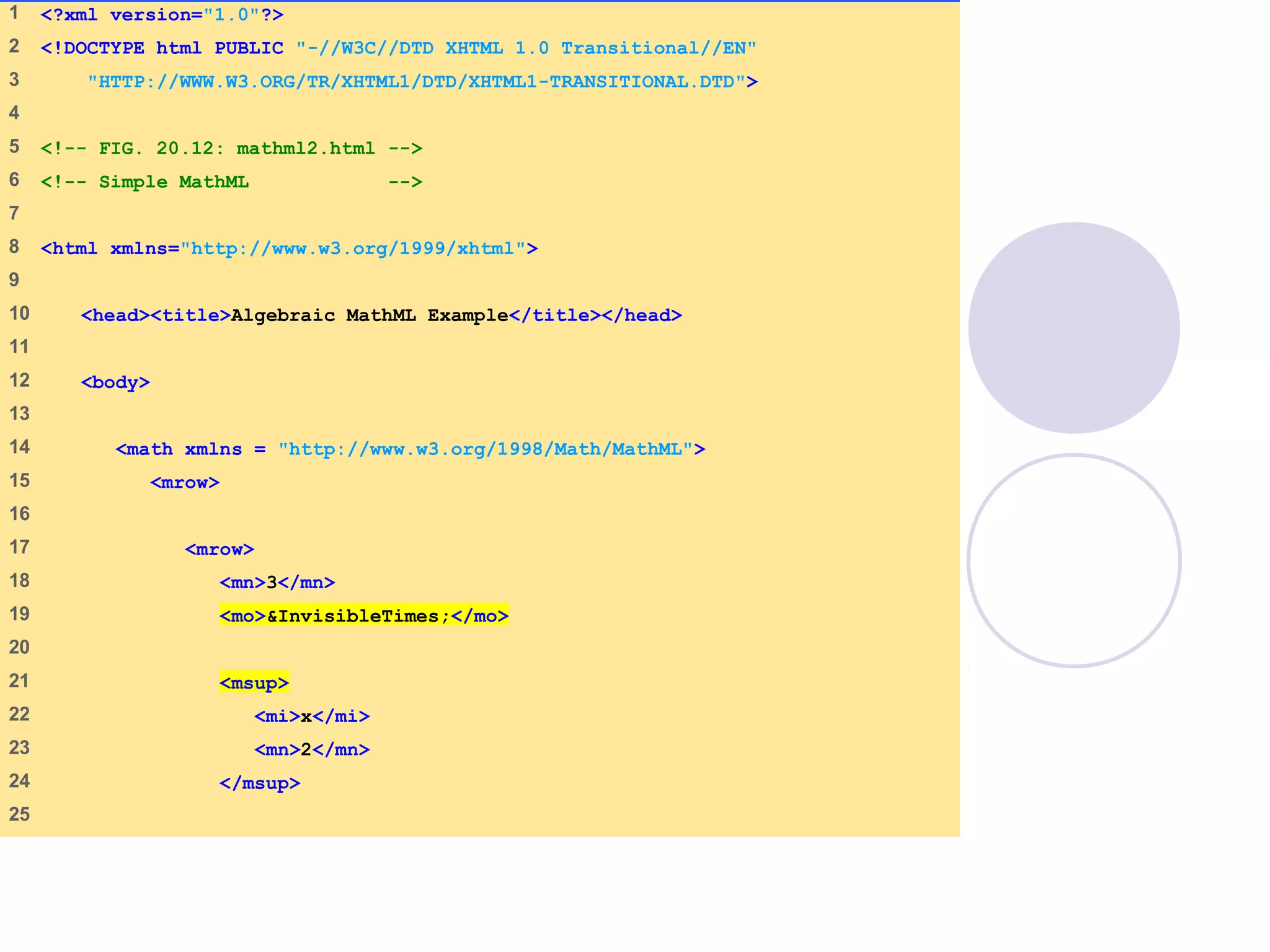 mathml2.html
(1 of 2)
1 <?xml version="1.0"?>
2 <!DOCTYPE html PUBLIC "-//W3C//DTD XHTML 1.0 Transitional//EN"
3 "HTTP://WWW.W3.ORG/TR/XHTML1/DTD/XHTML1-TRANSITIONAL.DTD">
4
5 <!-- FIG. 20.12: mathml2.html -->
6 <!-- Simple MathML -->
7
8 <html xmlns="http://www.w3.org/1999/xhtml">
9
10 <head><title>Algebraic MathML Example</title></head>
11
12 <body>
13
14 <math xmlns = "http://www.w3.org/1998/Math/MathML">
15 <mrow>
16
17 <mrow>
18 <mn>3</mn>
19 <mo>&InvisibleTimes;</mo>
20
21 <msup>
22 <mi>x</mi>
23 <mn>2</mn>
24 </msup>
25
 