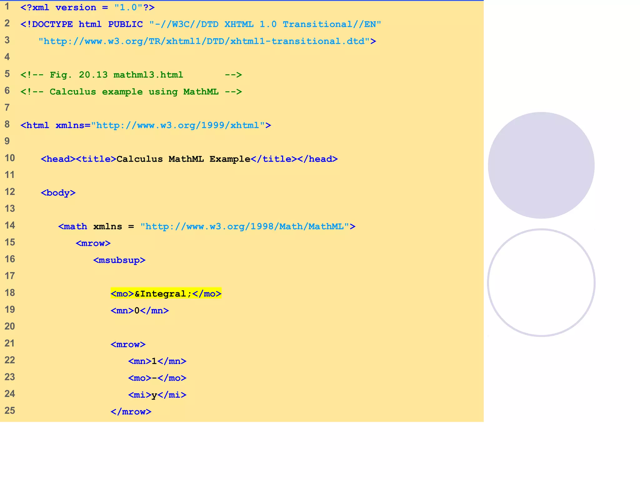 mathml3.html
(1 of 3)
1 <?xml version = "1.0"?>
2 <!DOCTYPE html PUBLIC "-//W3C//DTD XHTML 1.0 Transitional//EN"
3 "http://www.w3.org/TR/xhtml1/DTD/xhtml1-transitional.dtd">
4
5 <!-- Fig. 20.13 mathml3.html -->
6 <!-- Calculus example using MathML -->
7
8 <html xmlns="http://www.w3.org/1999/xhtml">
9
10 <head><title>Calculus MathML Example</title></head>
11
12 <body>
13
14 <math xmlns = "http://www.w3.org/1998/Math/MathML">
15 <mrow>
16 <msubsup>
17
18 <mo>&Integral;</mo>
19 <mn>0</mn>
20
21 <mrow>
22 <mn>1</mn>
23 <mo>-</mo>
24 <mi>y</mi>
25 </mrow>
 