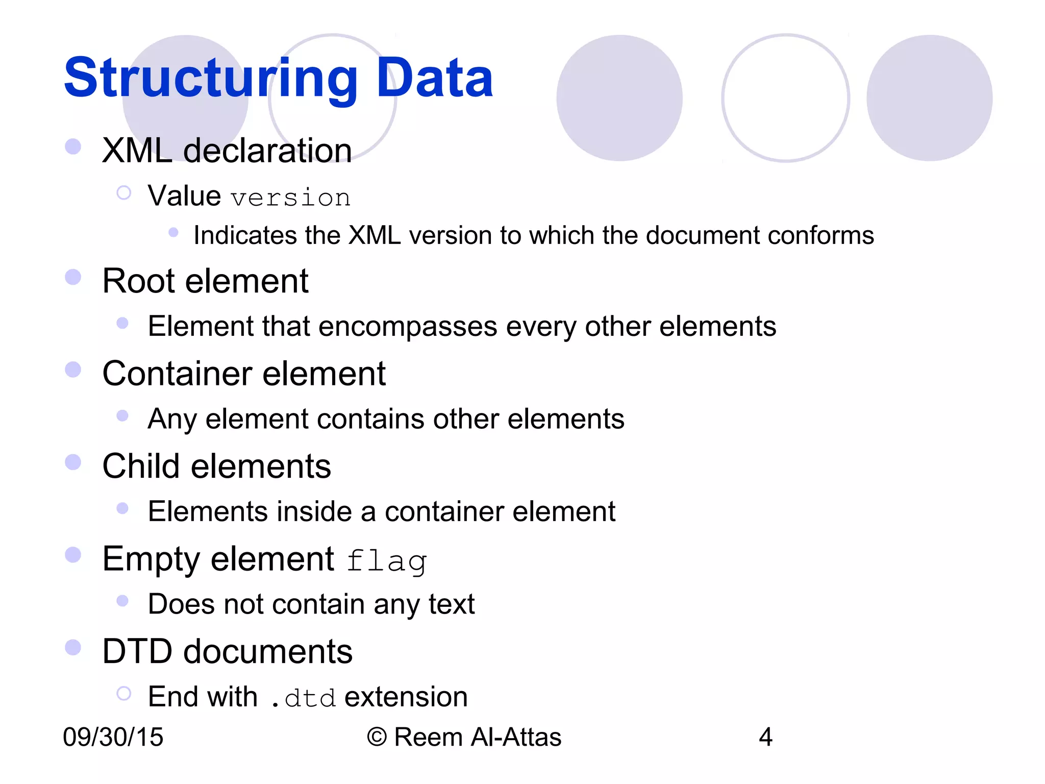 09/30/15 © Reem Al-Attas 4
Structuring Data
 XML declaration
 Value version
 Indicates the XML version to which the document conforms
 Root element
 Element that encompasses every other elements
 Container element
 Any element contains other elements
 Child elements
 Elements inside a container element
 Empty element flag
 Does not contain any text
 DTD documents
 End with .dtd extension
 