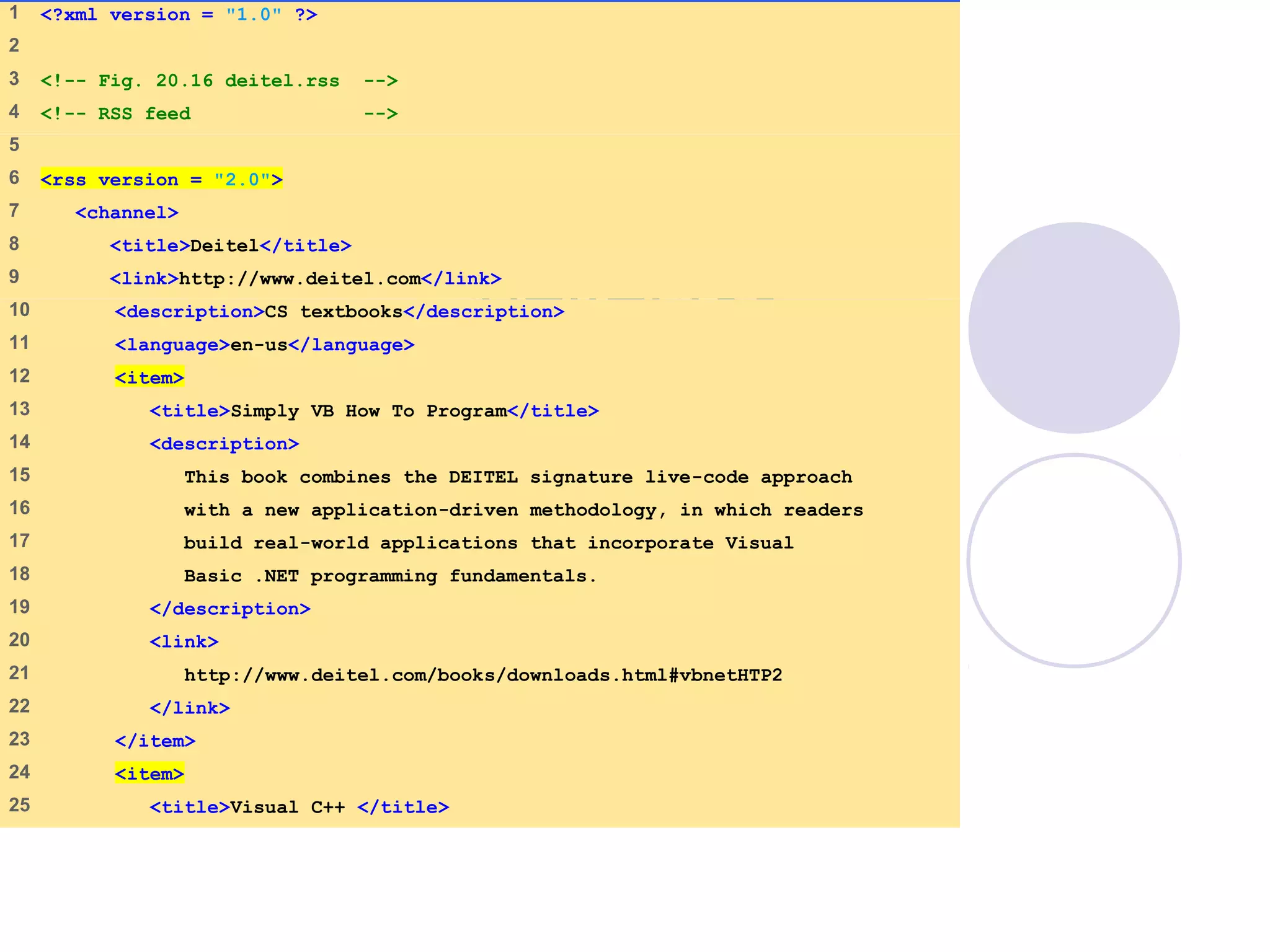 deitel.rss
(1 of 2)
1    <?xml version = "1.0" ?>
2    
3    <!-- Fig. 20.16 deitel.rss -->
4    <!-- RSS feed -->
5    
6    <rss version = "2.0">
7     <channel>
8     <title>Deitel</title>
9     <link>http://www.deitel.com</link>
10    <description>CS textbooks</description>
11    <language>en-us</language>
12    <item>
13    <title>Simply VB How To Program</title>
14    <description>
15    This book combines the DEITEL signature live-code approach
16    with a new application-driven methodology, in which readers
17    build real-world applications that incorporate Visual
18    Basic .NET programming fundamentals.
19    </description>
20    <link>
21    http://www.deitel.com/books/downloads.html#vbnetHTP2
22    </link>
23    </item>
24    <item>
25    <title>Visual C++ </title>
 