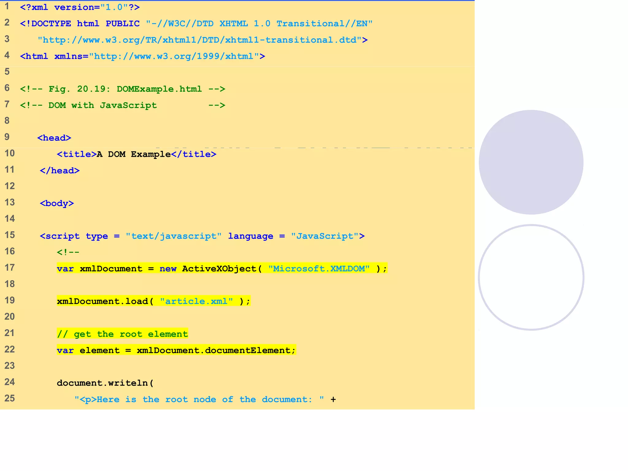 DOMExample.html
(1 of 3)
1    <?xml version="1.0"?>
2    <!DOCTYPE html PUBLIC "-//W3C//DTD XHTML 1.0 Transitional//EN"
3     "http://www.w3.org/TR/xhtml1/DTD/xhtml1-transitional.dtd">
4    <html xmlns="http://www.w3.org/1999/xhtml">
5    
6    <!-- Fig. 20.19: DOMExample.html -->
7    <!-- DOM with JavaScript -->
8    
9     <head>
10    <title>A DOM Example</title>
11    </head>
12   
13    <body>
14   
15    <script type = "text/javascript" language = "JavaScript">
16    <!--
17    var xmlDocument = new ActiveXObject( "Microsoft.XMLDOM" );
18   
19    xmlDocument.load( "article.xml" );
20   
21    // get the root element
22    var element = xmlDocument.documentElement;
23   
24    document.writeln(
25    "<p>Here is the root node of the document: " +
 