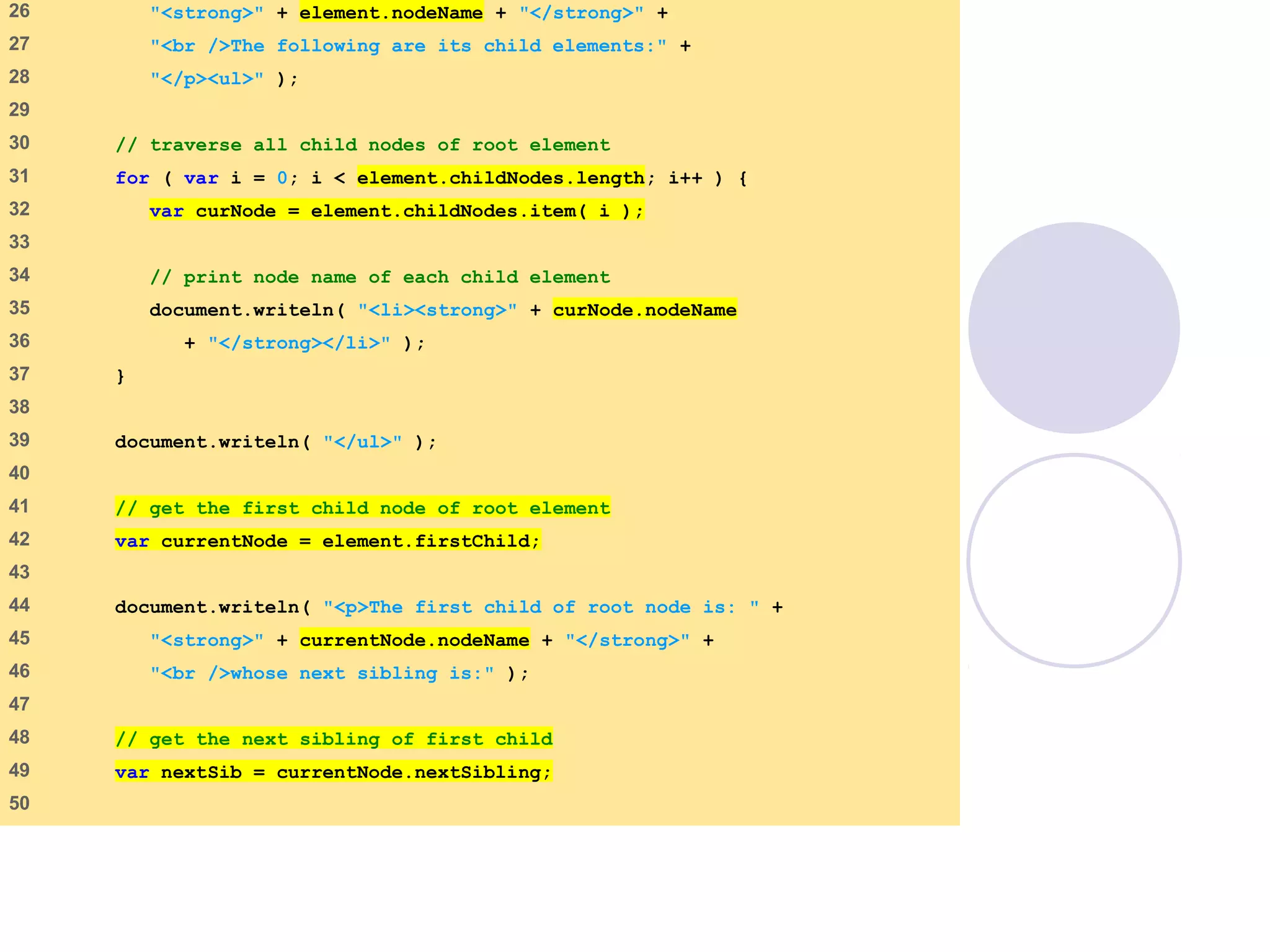 DOMExample.html
(2 of 3)
26    "<strong>" + element.nodeName + "</strong>" +
27    "<br />The following are its child elements:" +
28    "</p><ul>" );
29   
30    // traverse all child nodes of root element
31    for ( var i = 0; i < element.childNodes.length; i++ ) {
32    var curNode = element.childNodes.item( i );
33   
34    // print node name of each child element
35    document.writeln( "<li><strong>" + curNode.nodeName
36    + "</strong></li>" );
37    }
38   
39    document.writeln( "</ul>" );
40   
41    // get the first child node of root element
42    var currentNode = element.firstChild;
43   
44    document.writeln( "<p>The first child of root node is: " +
45    "<strong>" + currentNode.nodeName + "</strong>" +
46    "<br />whose next sibling is:" );
47   
48    // get the next sibling of first child
49    var nextSib = currentNode.nextSibling;
50   
 