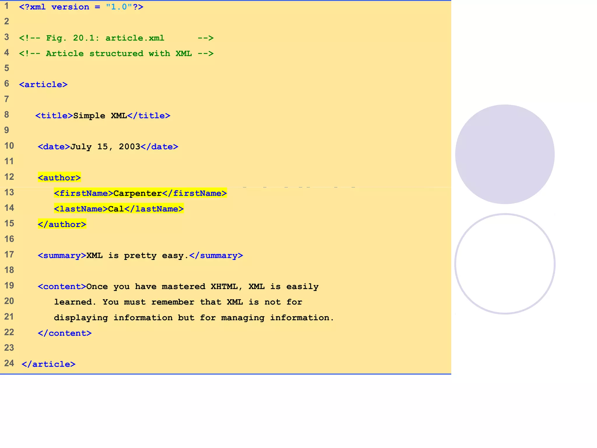 article.xml
(1 of 1)
1 <?xml version = "1.0"?>
2
3 <!-- Fig. 20.1: article.xml -->
4 <!-- Article structured with XML -->
5
6 <article>
7
8 <title>Simple XML</title>
9
10 <date>July 15, 2003</date>
11
12 <author>
13 <firstName>Carpenter</firstName>
14 <lastName>Cal</lastName>
15 </author>
16
17 <summary>XML is pretty easy.</summary>
18
19 <content>Once you have mastered XHTML, XML is easily
20 learned. You must remember that XML is not for
21 displaying information but for managing information.
22 </content>
23
24 </article>
 