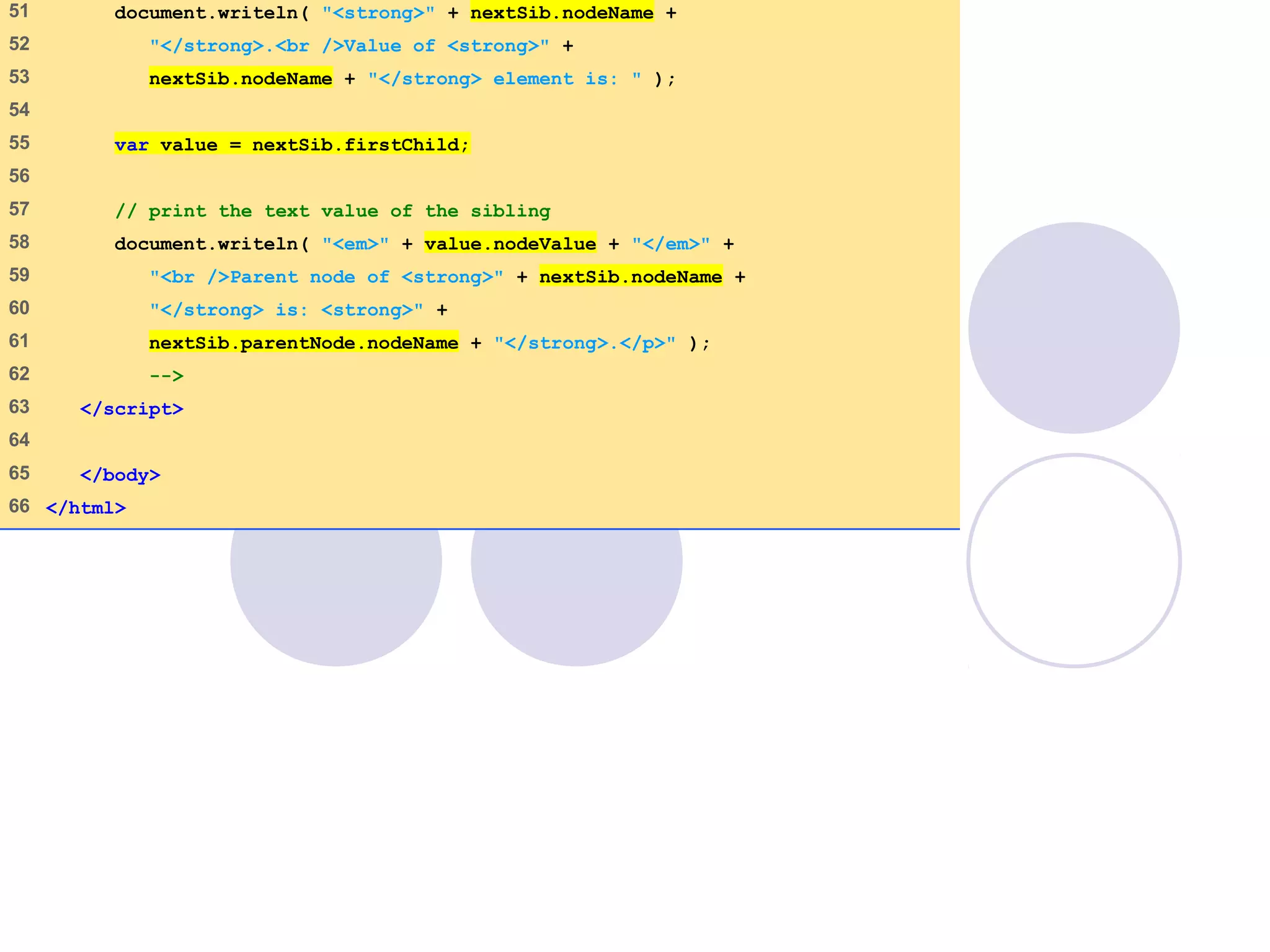 DOMExample.html
(3 of 3)
51    document.writeln( "<strong>" + nextSib.nodeName +
52    "</strong>.<br />Value of <strong>" +
53    nextSib.nodeName + "</strong> element is: " );
54   
55    var value = nextSib.firstChild;
56   
57    // print the text value of the sibling
58    document.writeln( "<em>" + value.nodeValue + "</em>" +
59    "<br />Parent node of <strong>" + nextSib.nodeName +
60    "</strong> is: <strong>" +
61    nextSib.parentNode.nodeName + "</strong>.</p>" );
62    -->
63    </script>
64   
65    </body>
66   </html>
 