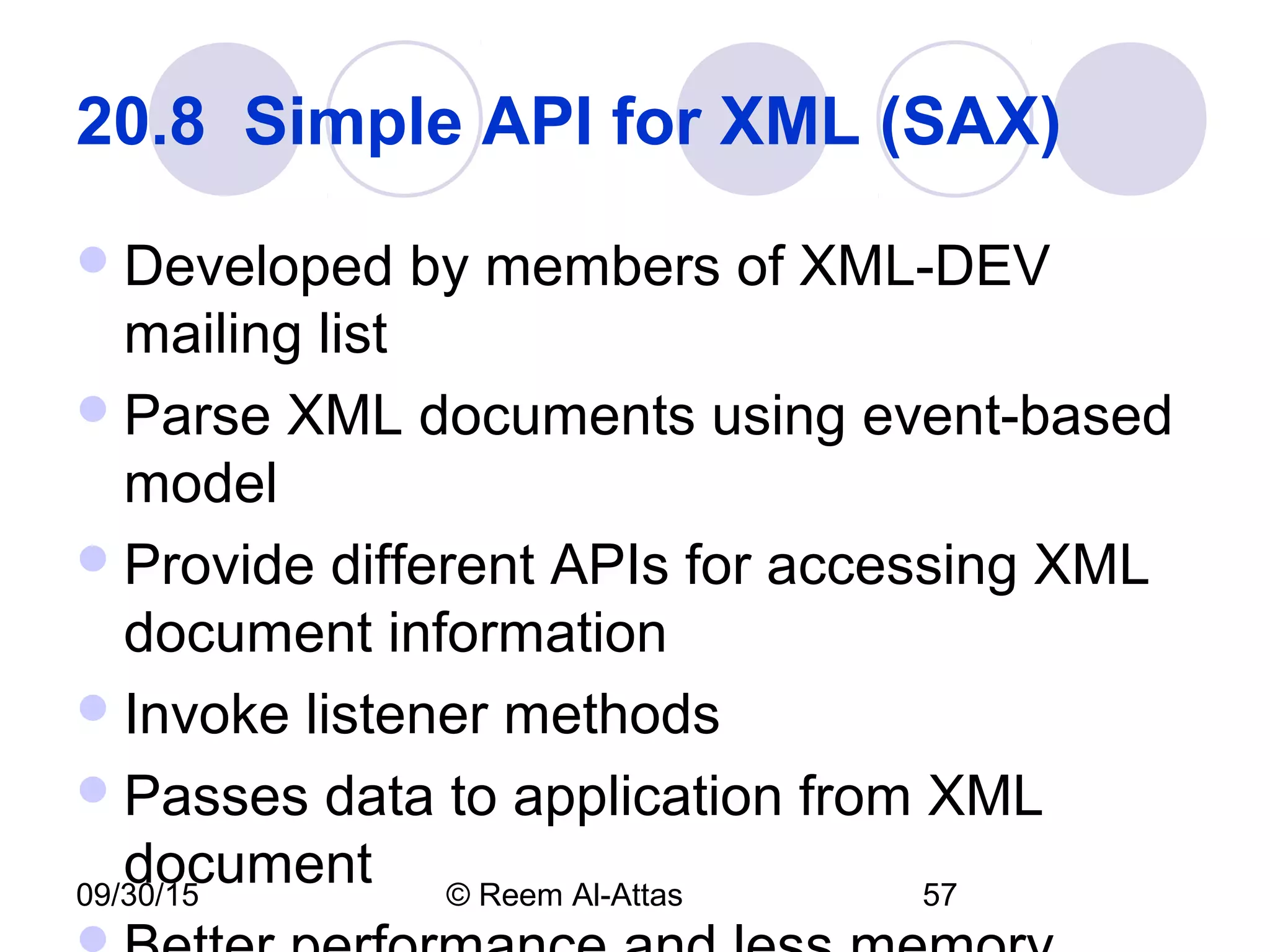 09/30/15 © Reem Al-Attas 57
20.8  Simple API for XML (SAX) 
Developed by members of XML-DEV
mailing list
Parse XML documents using event-based
model
Provide different APIs for accessing XML
document information
Invoke listener methods
Passes data to application from XML
document
 