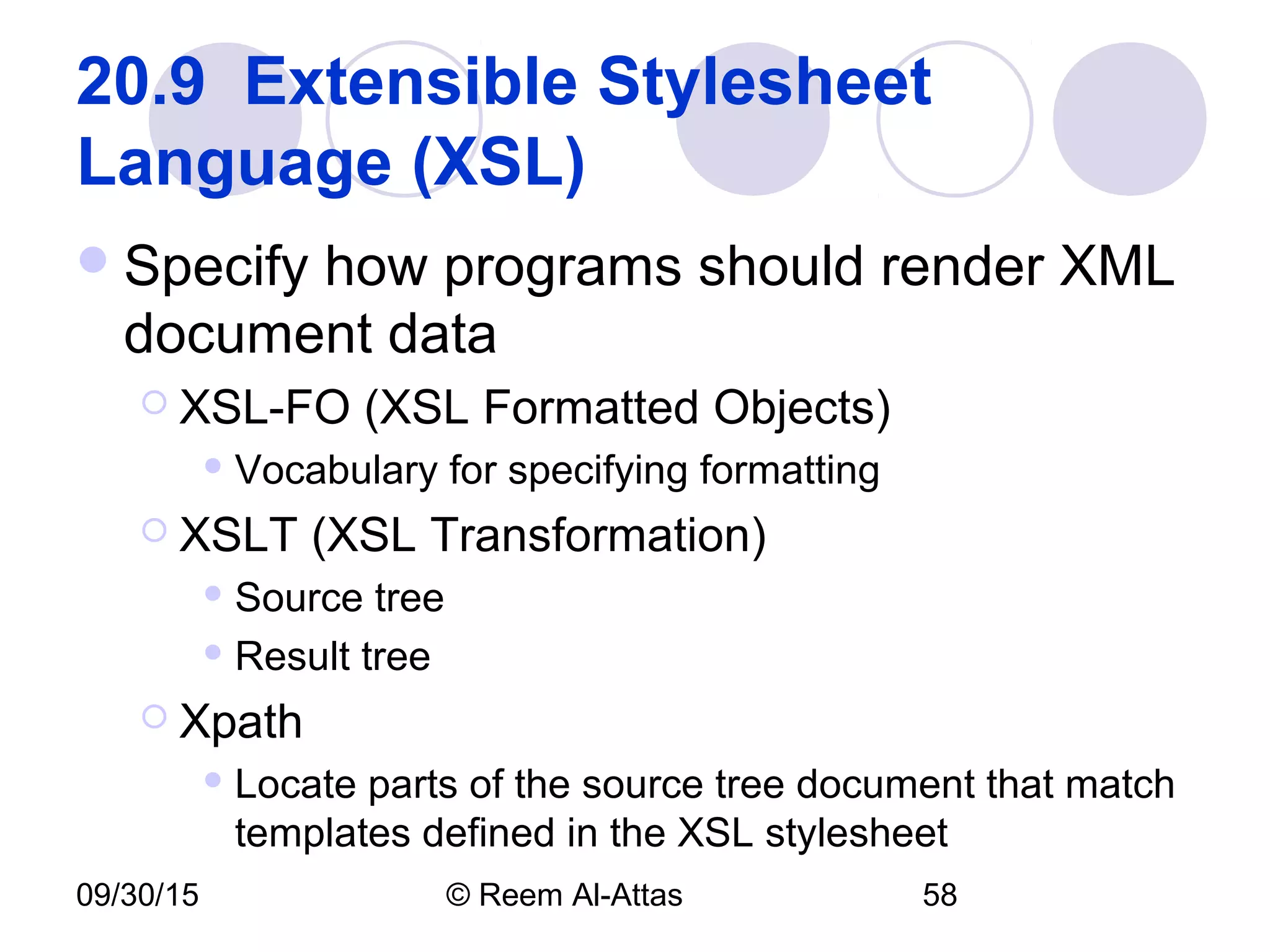 09/30/15 © Reem Al-Attas 58
20.9  Extensible Stylesheet 
Language (XSL) 
Specify how programs should render XML
document data
 XSL-FO (XSL Formatted Objects)
 Vocabulary for specifying formatting
 XSLT (XSL Transformation)
 Source tree
 Result tree
 Xpath
 Locate parts of the source tree document that match
templates defined in the XSL stylesheet
 