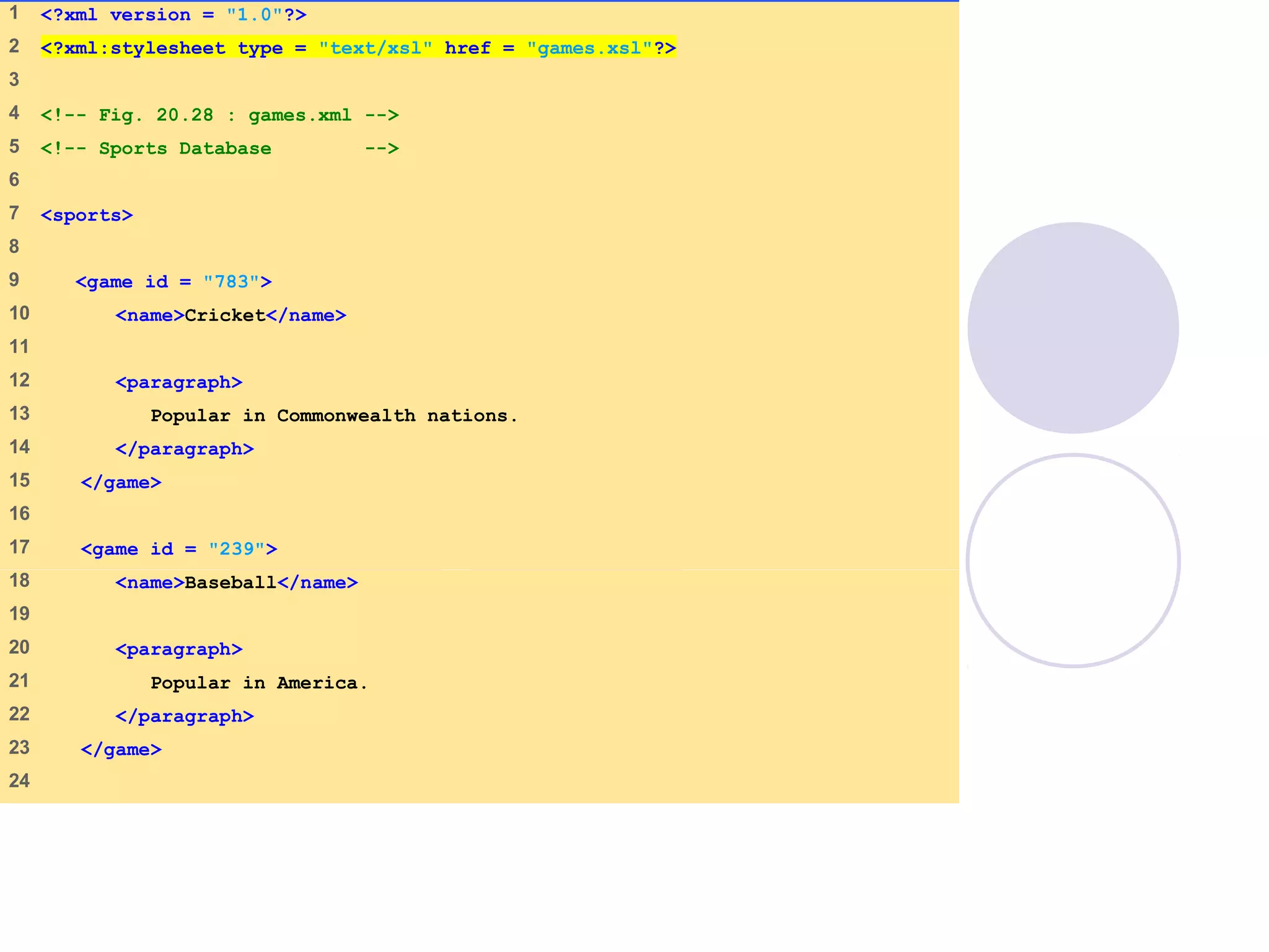 games.xml
(1 of 2)
1    <?xml version = "1.0"?>
2    <?xml:stylesheet type = "text/xsl" href = "games.xsl"?>
3    
4    <!-- Fig. 20.28 : games.xml -->
5    <!-- Sports Database -->
6    
7    <sports>
8    
9     <game id = "783">
10    <name>Cricket</name>
11   
12    <paragraph>
13    Popular in Commonwealth nations.
14    </paragraph>
15    </game>
16   
17    <game id = "239">
18    <name>Baseball</name>
19   
20    <paragraph>
21    Popular in America.
22    </paragraph>
23    </game>
24   
 