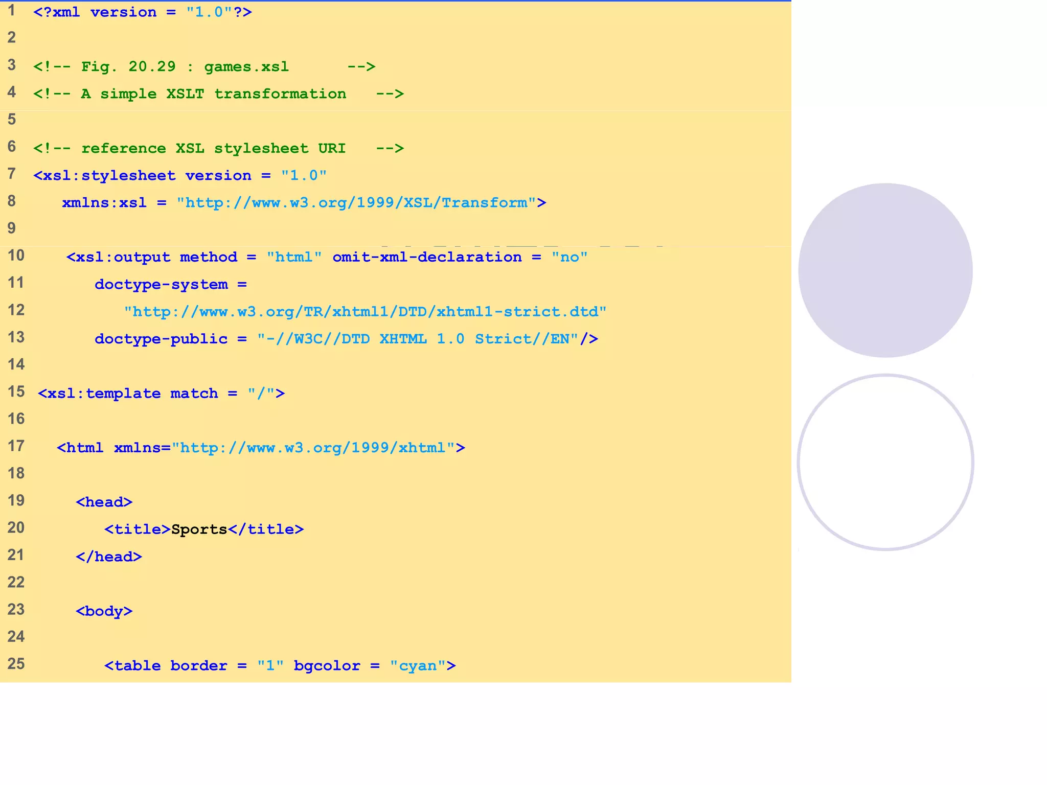 games.xsl
(1 of 3)
1 <?xml version = "1.0"?>
2
3 <!-- Fig. 20.29 : games.xsl -->
4 <!-- A simple XSLT transformation -->
5
6 <!-- reference XSL stylesheet URI -->
7 <xsl:stylesheet version = "1.0"
8 xmlns:xsl = "http://www.w3.org/1999/XSL/Transform">
9
10 <xsl:output method = "html" omit-xml-declaration = "no"
11 doctype-system =
12 "http://www.w3.org/TR/xhtml1/DTD/xhtml1-strict.dtd"
13 doctype-public = "-//W3C//DTD XHTML 1.0 Strict//EN"/>
14
15 <xsl:template match = "/">
16
17 <html xmlns="http://www.w3.org/1999/xhtml">
18
19 <head>
20 <title>Sports</title>
21 </head>
22
23 <body>
24
25 <table border = "1" bgcolor = "cyan">
 