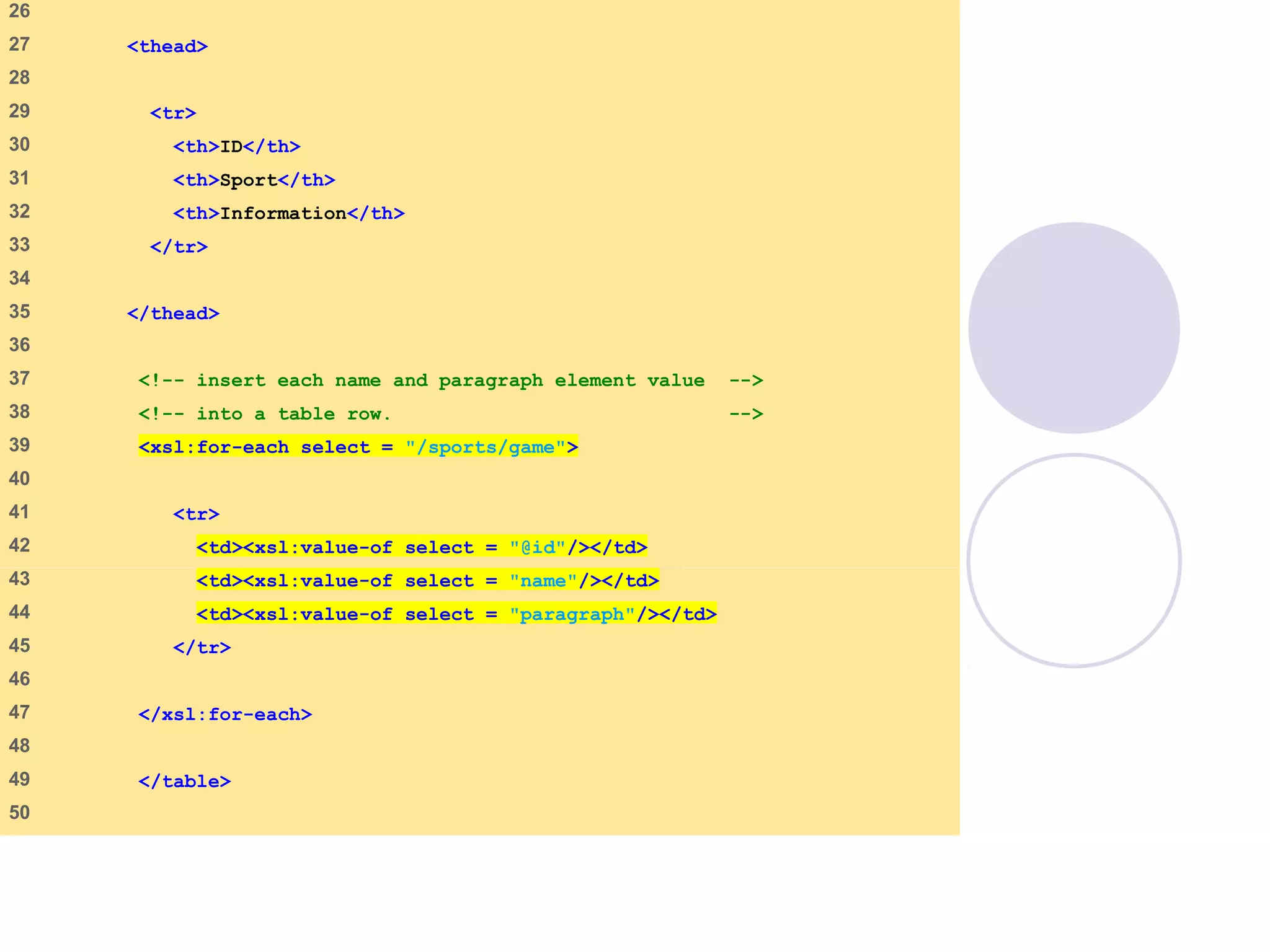 games.xsl
(2 of 3)
26
27 <thead>
28
29 <tr>
30 <th>ID</th>
31 <th>Sport</th>
32 <th>Information</th>
33 </tr>
34
35 </thead>
36
37 <!-- insert each name and paragraph element value -->
38 <!-- into a table row. -->
39 <xsl:for-each select = "/sports/game">
40
41 <tr>
42 <td><xsl:value-of select = "@id"/></td>
43 <td><xsl:value-of select = "name"/></td>
44 <td><xsl:value-of select = "paragraph"/></td>
45 </tr>
46
47 </xsl:for-each>
48
49 </table>
50
 
