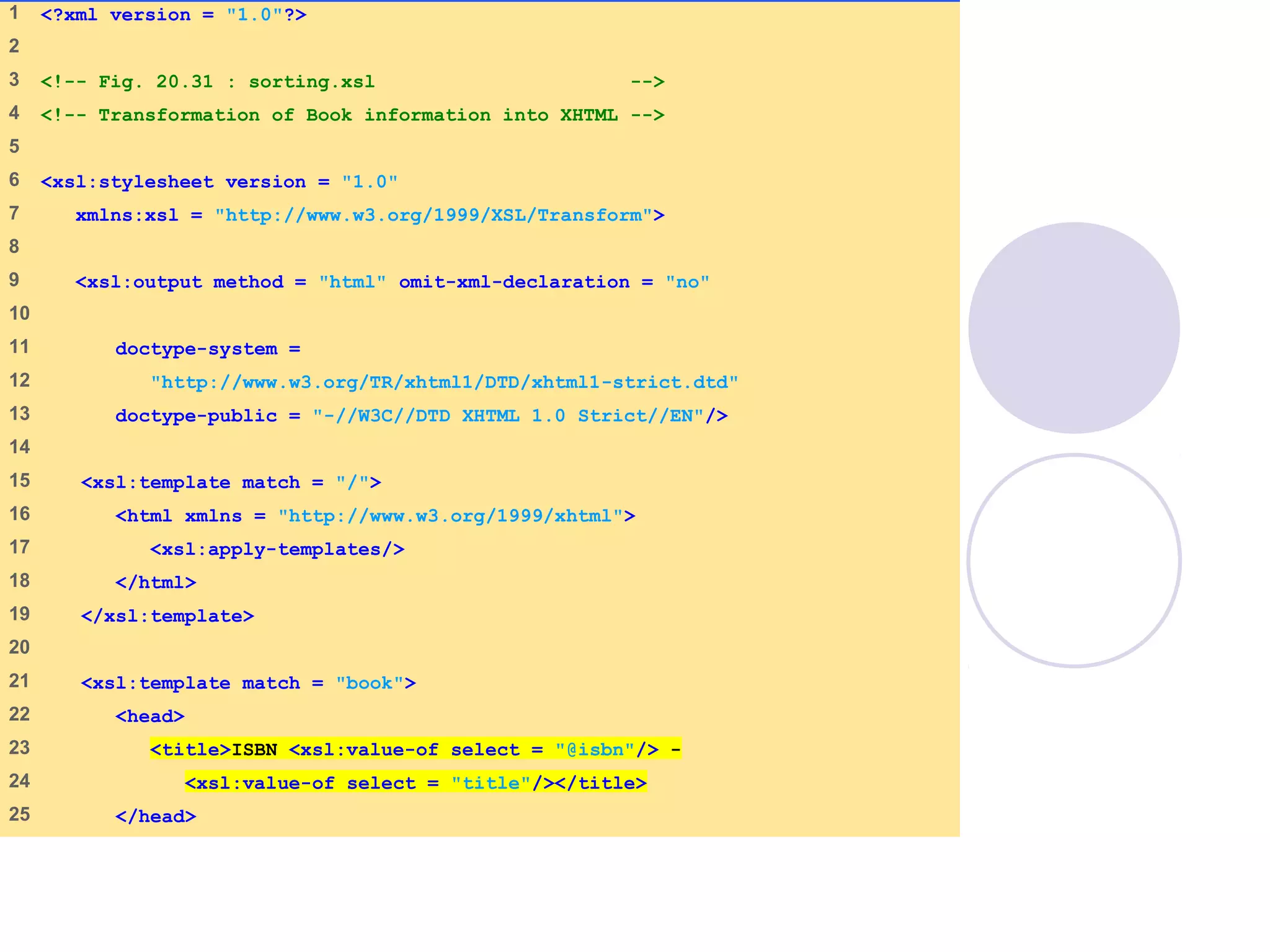 sorting.xsl
(1 of 4)
1 <?xml version = "1.0"?>
2
3 <!-- Fig. 20.31 : sorting.xsl -->
4 <!-- Transformation of Book information into XHTML -->
5
6 <xsl:stylesheet version = "1.0"
7 xmlns:xsl = "http://www.w3.org/1999/XSL/Transform">
8
9 <xsl:output method = "html" omit-xml-declaration = "no"
10
11 doctype-system =
12 "http://www.w3.org/TR/xhtml1/DTD/xhtml1-strict.dtd"
13 doctype-public = "-//W3C//DTD XHTML 1.0 Strict//EN"/>
14
15 <xsl:template match = "/">
16 <html xmlns = "http://www.w3.org/1999/xhtml">
17 <xsl:apply-templates/>
18 </html>
19 </xsl:template>
20
21 <xsl:template match = "book">
22 <head>
23 <title>ISBN <xsl:value-of select = "@isbn"/> -
24 <xsl:value-of select = "title"/></title>
25 </head>
 
